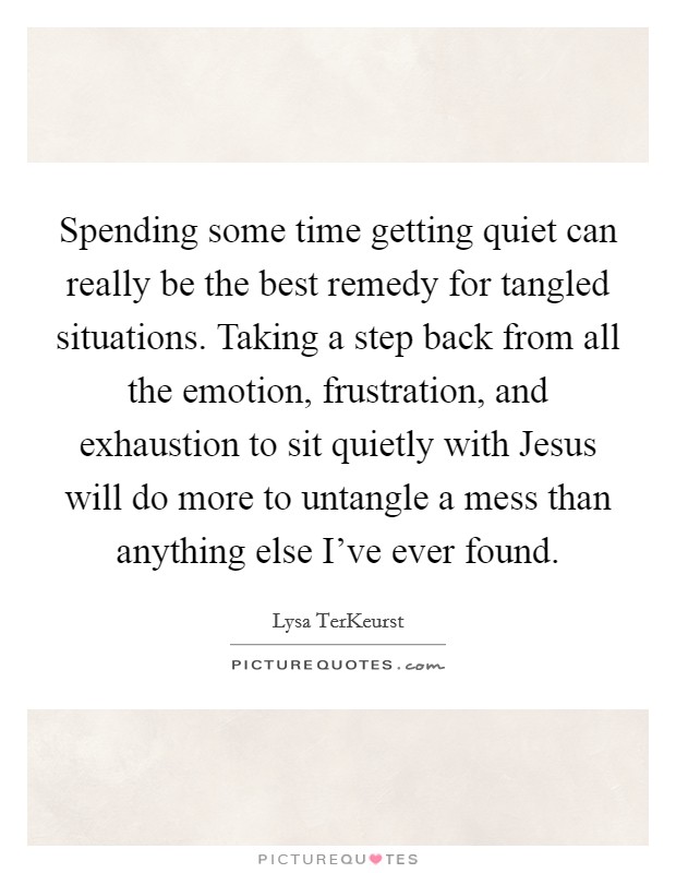 Spending some time getting quiet can really be the best remedy for tangled situations. Taking a step back from all the emotion, frustration, and exhaustion to sit quietly with Jesus will do more to untangle a mess than anything else I've ever found Picture Quote #1
