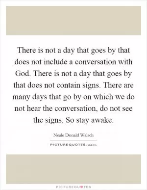 There is not a day that goes by that does not include a conversation with God. There is not a day that goes by that does not contain signs. There are many days that go by on which we do not hear the conversation, do not see the signs. So stay awake Picture Quote #1