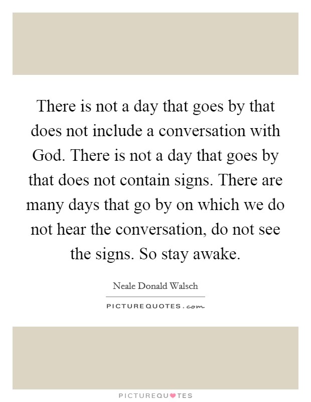 There is not a day that goes by that does not include a conversation with God. There is not a day that goes by that does not contain signs. There are many days that go by on which we do not hear the conversation, do not see the signs. So stay awake Picture Quote #1