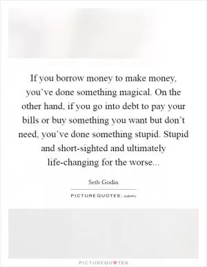 If you borrow money to make money, you’ve done something magical. On the other hand, if you go into debt to pay your bills or buy something you want but don’t need, you’ve done something stupid. Stupid and short-sighted and ultimately life-changing for the worse Picture Quote #1