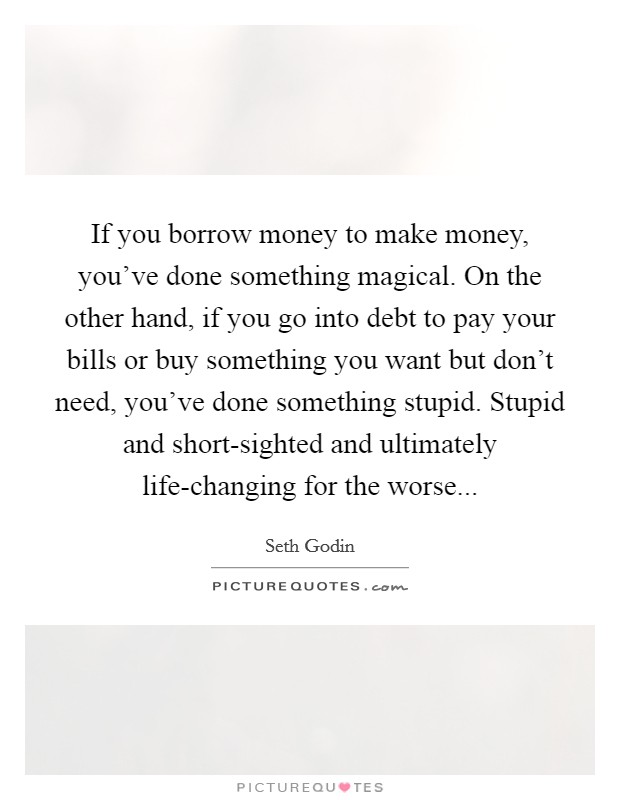 If you borrow money to make money, you've done something magical. On the other hand, if you go into debt to pay your bills or buy something you want but don't need, you've done something stupid. Stupid and short-sighted and ultimately life-changing for the worse Picture Quote #1