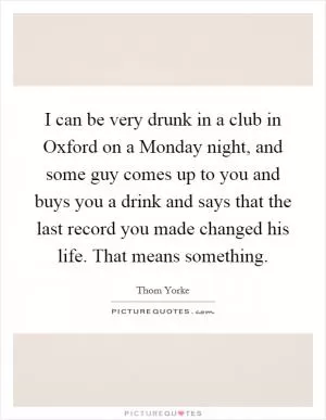 I can be very drunk in a club in Oxford on a Monday night, and some guy comes up to you and buys you a drink and says that the last record you made changed his life. That means something Picture Quote #1