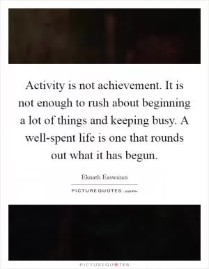 Activity is not achievement. It is not enough to rush about beginning a lot of things and keeping busy. A well-spent life is one that rounds out what it has begun Picture Quote #1