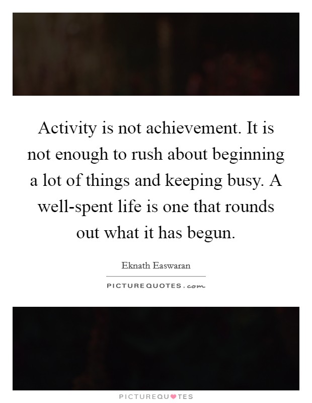 Activity is not achievement. It is not enough to rush about beginning a lot of things and keeping busy. A well-spent life is one that rounds out what it has begun Picture Quote #1