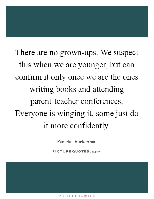 There are no grown-ups. We suspect this when we are younger, but can confirm it only once we are the ones writing books and attending parent-teacher conferences. Everyone is winging it, some just do it more confidently Picture Quote #1