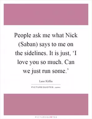 People ask me what Nick (Saban) says to me on the sidelines. It is just, ‘I love you so much. Can we just run some.’ Picture Quote #1