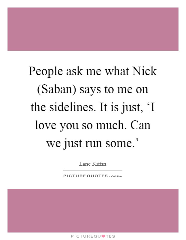 People ask me what Nick (Saban) says to me on the sidelines. It is just, ‘I love you so much. Can we just run some.' Picture Quote #1