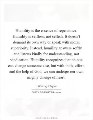Humility is the essence of repentance. Humility is selfless, not selfish. It doesn’t demand its own way or speak with moral superiority. Instead, humility answers softly and listens kindly for understanding, not vindication. Humility recognizes that no one can change someone else, but with faith, effort, and the help of God, we can undergo our own mighty change of heart Picture Quote #1