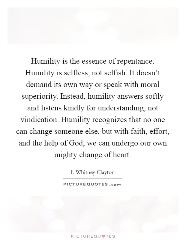 Humility is the essence of repentance. Humility is selfless, not selfish. It doesn't demand its own way or speak with moral superiority. Instead, humility answers softly and listens kindly for understanding, not vindication. Humility recognizes that no one can change someone else, but with faith, effort, and the help of God, we can undergo our own mighty change of heart Picture Quote #1