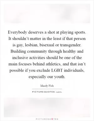 Everybody deserves a shot at playing sports. It shouldn’t matter in the least if that person is gay, lesbian, bisexual or transgender. Building community through healthy and inclusive activities should be one of the main focuses behind athletics, and that isn’t possible if you exclude LGBT individuals, especially our youth Picture Quote #1