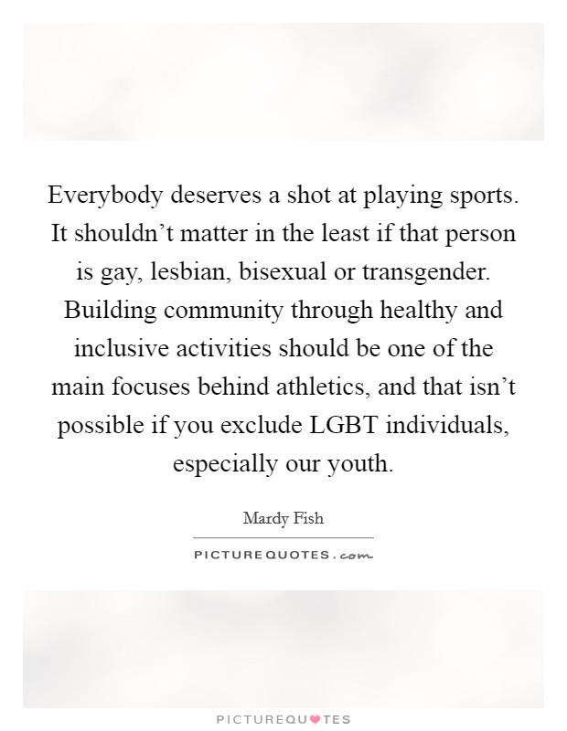 Everybody deserves a shot at playing sports. It shouldn't matter in the least if that person is gay, lesbian, bisexual or transgender. Building community through healthy and inclusive activities should be one of the main focuses behind athletics, and that isn't possible if you exclude LGBT individuals, especially our youth Picture Quote #1