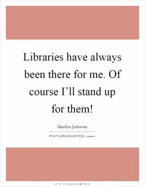 Libraries have always been there for me. Of course I’ll stand up for them! Picture Quote #1