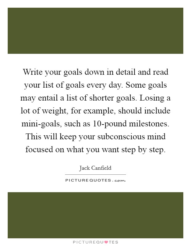 Write your goals down in detail and read your list of goals every day. Some goals may entail a list of shorter goals. Losing a lot of weight, for example, should include mini-goals, such as 10-pound milestones. This will keep your subconscious mind focused on what you want step by step Picture Quote #1