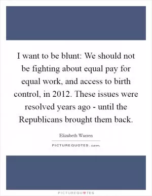 I want to be blunt: We should not be fighting about equal pay for equal work, and access to birth control, in 2012. These issues were resolved years ago - until the Republicans brought them back Picture Quote #1