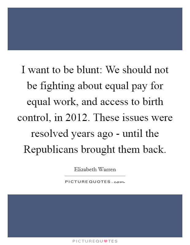 I want to be blunt: We should not be fighting about equal pay for equal work, and access to birth control, in 2012. These issues were resolved years ago - until the Republicans brought them back Picture Quote #1