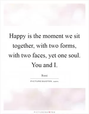 Happy is the moment we sit together, with two forms, with two faces, yet one soul. You and I Picture Quote #1