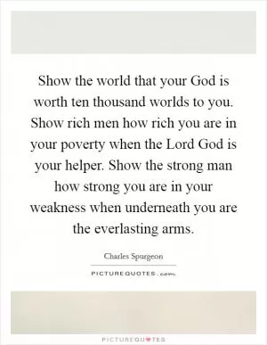 Show the world that your God is worth ten thousand worlds to you. Show rich men how rich you are in your poverty when the Lord God is your helper. Show the strong man how strong you are in your weakness when underneath you are the everlasting arms Picture Quote #1