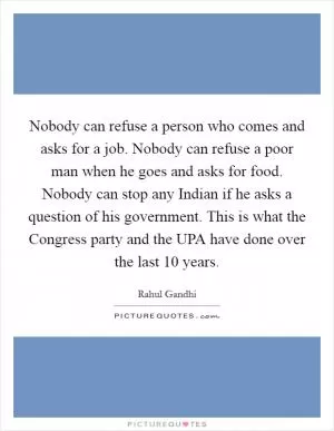 Nobody can refuse a person who comes and asks for a job. Nobody can refuse a poor man when he goes and asks for food. Nobody can stop any Indian if he asks a question of his government. This is what the Congress party and the UPA have done over the last 10 years Picture Quote #1