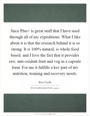 Juice Plus  is great stuff that I have used through all of my expeditions. What I like about it is that the research behind it is so strong. It is 100% natural, is whole food based, and I love the fact that it provides raw, anti-oxidant fruit and veg in a capsule form. For me it fulfills a key part of my nutrition, training and recovery needs Picture Quote #1