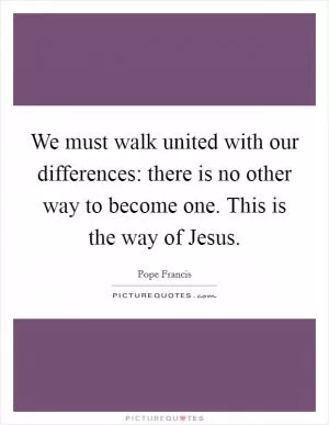 We must walk united with our differences: there is no other way to become one. This is the way of Jesus Picture Quote #1