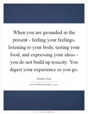 When you are grounded in the present - feeling your feelings, listening to your body, tasting your food, and expressing your ideas - you do not build up toxicity. You digest your experience as you go Picture Quote #1