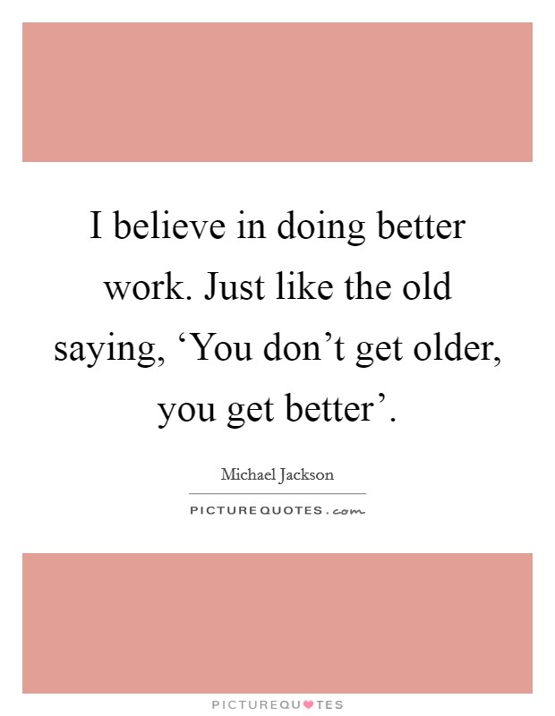 I believe in doing better work. Just like the old saying, ‘You don't get older, you get better' Picture Quote #1