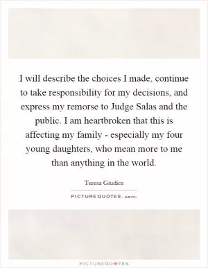 I will describe the choices I made, continue to take responsibility for my decisions, and express my remorse to Judge Salas and the public. I am heartbroken that this is affecting my family - especially my four young daughters, who mean more to me than anything in the world Picture Quote #1