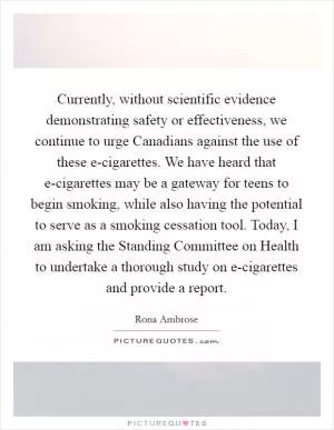 Currently, without scientific evidence demonstrating safety or effectiveness, we continue to urge Canadians against the use of these e-cigarettes. We have heard that e-cigarettes may be a gateway for teens to begin smoking, while also having the potential to serve as a smoking cessation tool. Today, I am asking the Standing Committee on Health to undertake a thorough study on e-cigarettes and provide a report Picture Quote #1