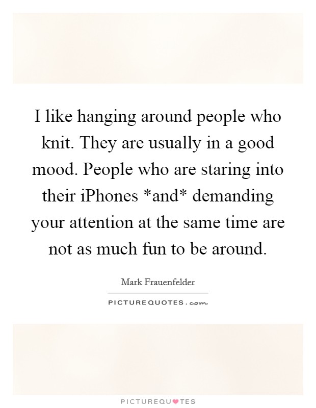 I like hanging around people who knit. They are usually in a good mood. People who are staring into their iPhones *and* demanding your attention at the same time are not as much fun to be around Picture Quote #1