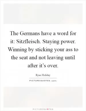 The Germans have a word for it: Sitzfleisch. Staying power. Winning by sticking your ass to the seat and not leaving until after it’s over Picture Quote #1