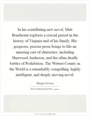 In his scintillating new novel, Matt Bondurant explores a crucial period in the history of Virginia and of his family. His gorgeous, precise prose brings to life an amazing cast of characters, including Sherwood Anderson, and the often deadly battles of Prohibition. The Wettest County in the World is a remarkably compelling, highly intelligent, and deeply moving novel Picture Quote #1