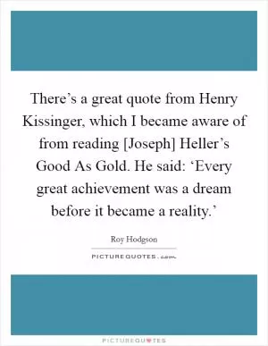 There’s a great quote from Henry Kissinger, which I became aware of from reading [Joseph] Heller’s Good As Gold. He said: ‘Every great achievement was a dream before it became a reality.’ Picture Quote #1
