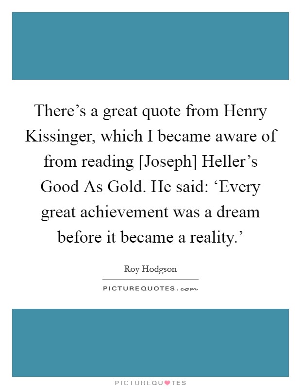 There's a great quote from Henry Kissinger, which I became aware of from reading [Joseph] Heller's Good As Gold. He said: ‘Every great achievement was a dream before it became a reality.' Picture Quote #1