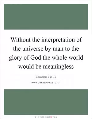 Without the interpretation of the universe by man to the glory of God the whole world would be meaningless Picture Quote #1