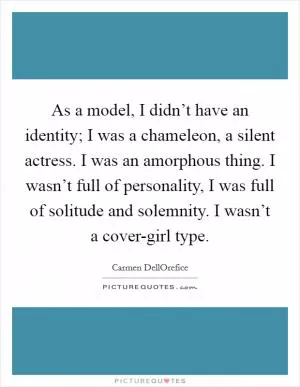 As a model, I didn’t have an identity; I was a chameleon, a silent actress. I was an amorphous thing. I wasn’t full of personality, I was full of solitude and solemnity. I wasn’t a cover-girl type Picture Quote #1