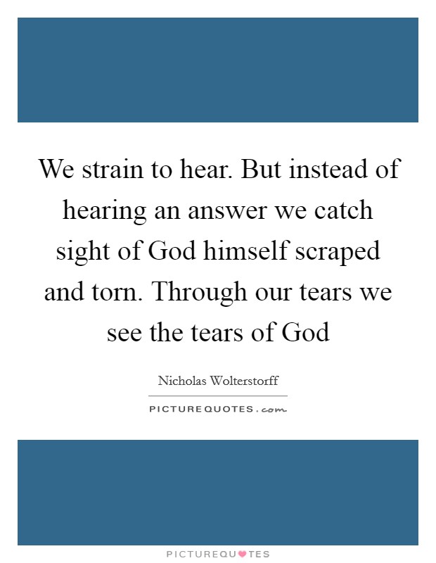 We strain to hear. But instead of hearing an answer we catch sight of God himself scraped and torn. Through our tears we see the tears of God Picture Quote #1