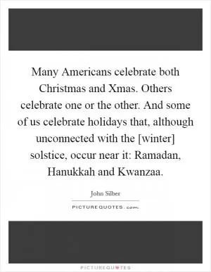 Many Americans celebrate both Christmas and Xmas. Others celebrate one or the other. And some of us celebrate holidays that, although unconnected with the [winter] solstice, occur near it: Ramadan, Hanukkah and Kwanzaa Picture Quote #1