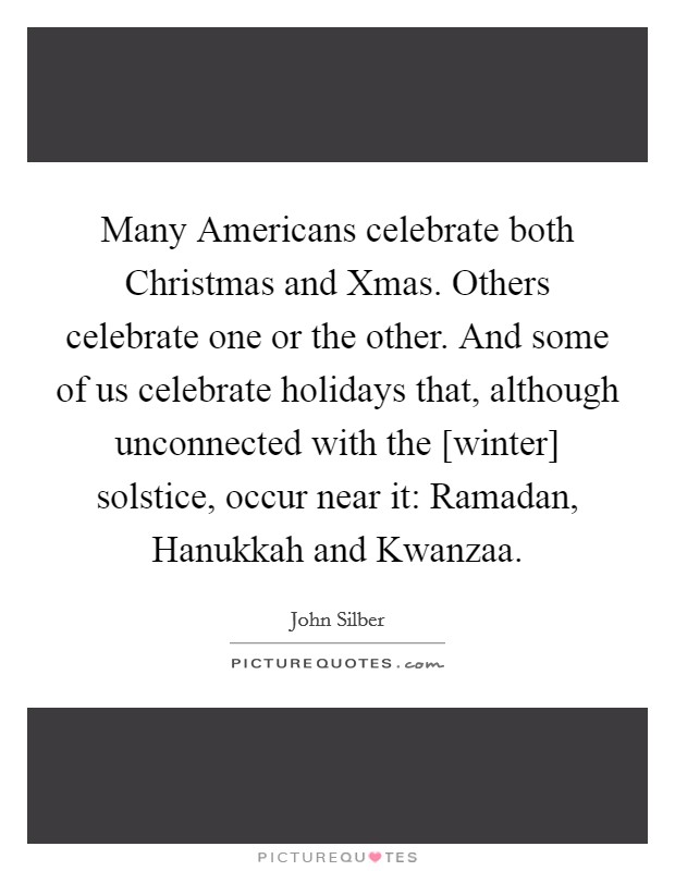 Many Americans celebrate both Christmas and Xmas. Others celebrate one or the other. And some of us celebrate holidays that, although unconnected with the [winter] solstice, occur near it: Ramadan, Hanukkah and Kwanzaa Picture Quote #1