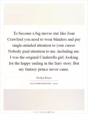 To become a big movie star like Joan Crawford you need to wear blinders and pay single-minded attention to your career. Nobody paid attention to me, including me. I was the original Cinderella girl, looking for the happy ending in the fairy story. But my fantasy prince never came Picture Quote #1
