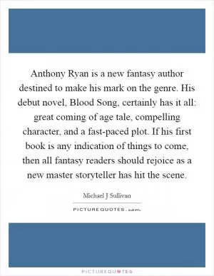 Anthony Ryan is a new fantasy author destined to make his mark on the genre. His debut novel, Blood Song, certainly has it all: great coming of age tale, compelling character, and a fast-paced plot. If his first book is any indication of things to come, then all fantasy readers should rejoice as a new master storyteller has hit the scene Picture Quote #1