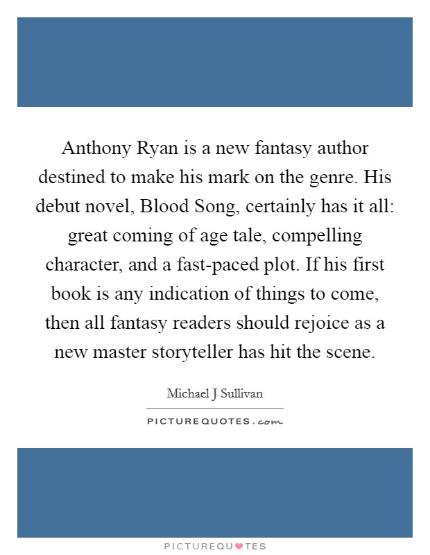 Anthony Ryan is a new fantasy author destined to make his mark on the genre. His debut novel, Blood Song, certainly has it all: great coming of age tale, compelling character, and a fast-paced plot. If his first book is any indication of things to come, then all fantasy readers should rejoice as a new master storyteller has hit the scene Picture Quote #1