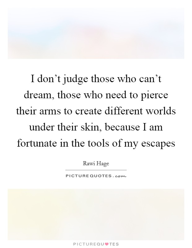I don't judge those who can't dream, those who need to pierce their arms to create different worlds under their skin, because I am fortunate in the tools of my escapes Picture Quote #1