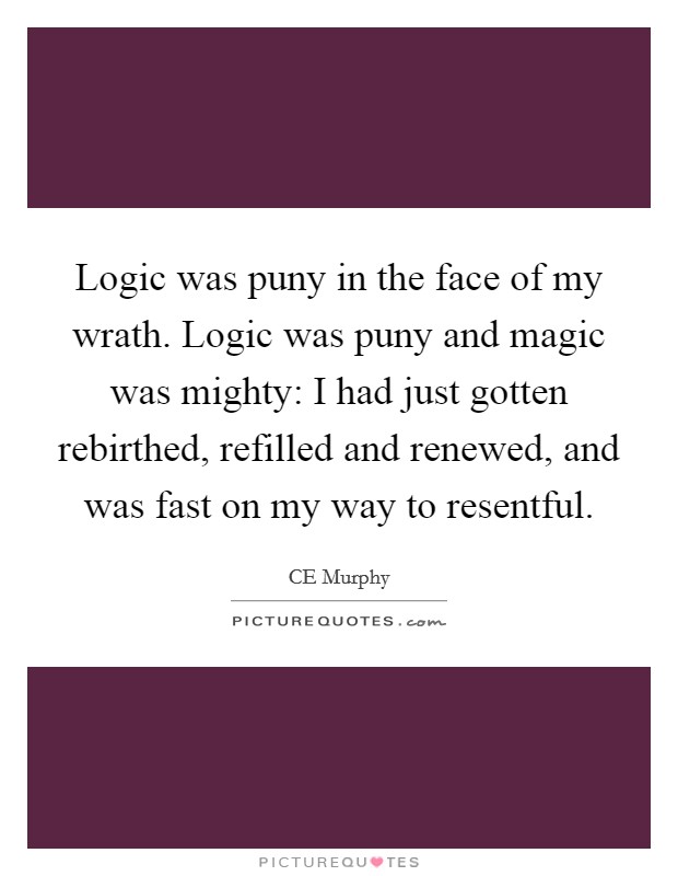 Logic was puny in the face of my wrath. Logic was puny and magic was mighty: I had just gotten rebirthed, refilled and renewed, and was fast on my way to resentful Picture Quote #1