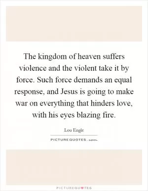 The kingdom of heaven suffers violence and the violent take it by force. Such force demands an equal response, and Jesus is going to make war on everything that hinders love, with his eyes blazing fire Picture Quote #1