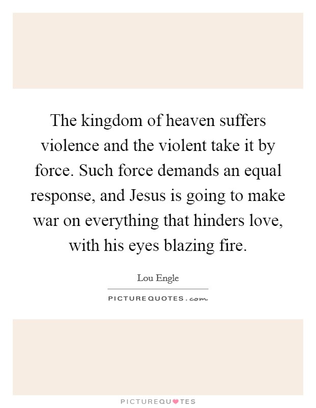 The kingdom of heaven suffers violence and the violent take it by force. Such force demands an equal response, and Jesus is going to make war on everything that hinders love, with his eyes blazing fire Picture Quote #1