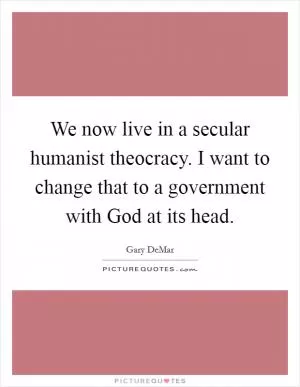 We now live in a secular humanist theocracy. I want to change that to a government with God at its head Picture Quote #1