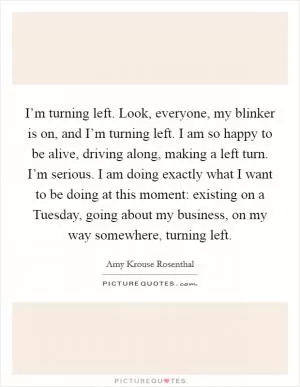 I’m turning left. Look, everyone, my blinker is on, and I’m turning left. I am so happy to be alive, driving along, making a left turn. I’m serious. I am doing exactly what I want to be doing at this moment: existing on a Tuesday, going about my business, on my way somewhere, turning left Picture Quote #1