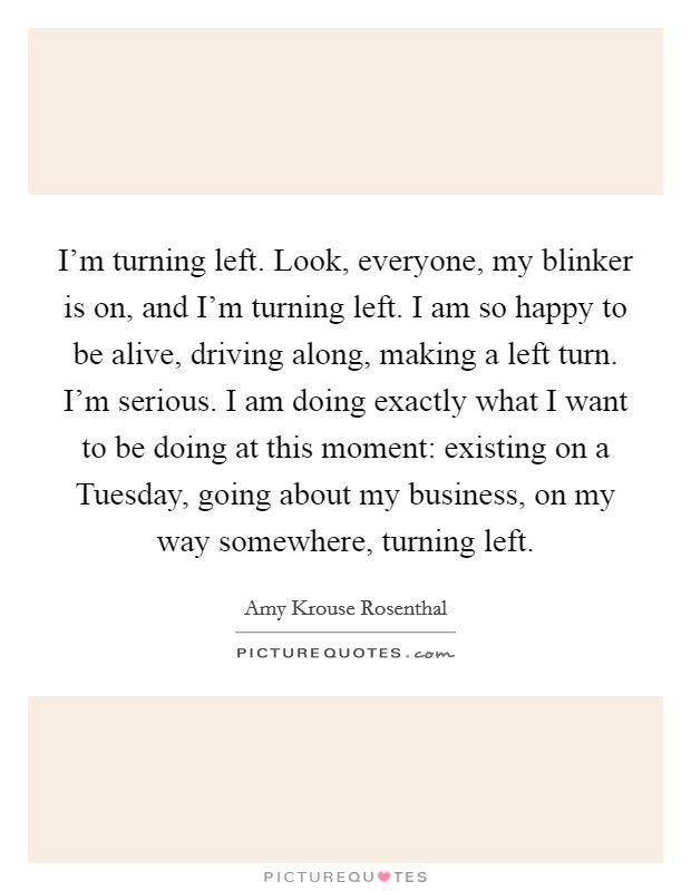 I'm turning left. Look, everyone, my blinker is on, and I'm turning left. I am so happy to be alive, driving along, making a left turn. I'm serious. I am doing exactly what I want to be doing at this moment: existing on a Tuesday, going about my business, on my way somewhere, turning left Picture Quote #1