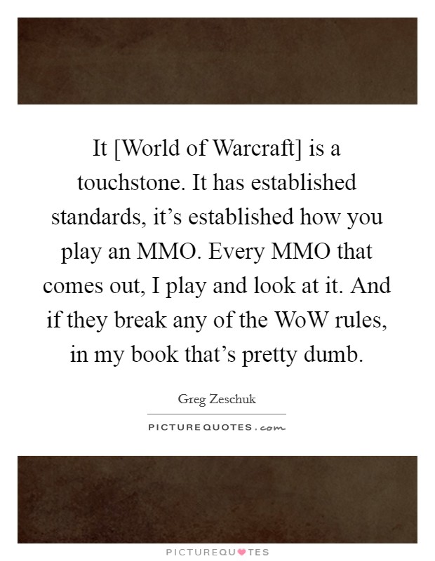 It [World of Warcraft] is a touchstone. It has established standards, it's established how you play an MMO. Every MMO that comes out, I play and look at it. And if they break any of the WoW rules, in my book that's pretty dumb Picture Quote #1