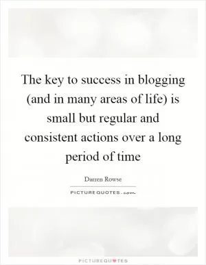 The key to success in blogging (and in many areas of life) is small but regular and consistent actions over a long period of time Picture Quote #1